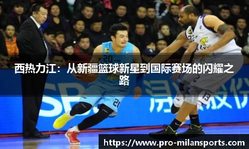 西热力江：从新疆篮球新星到国际赛场的闪耀之路