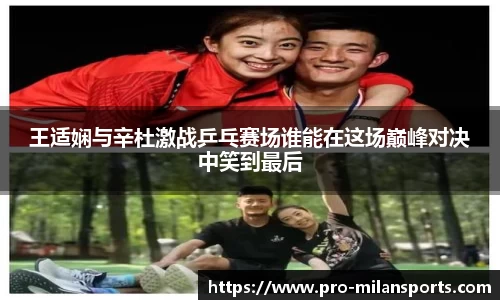 王适娴与辛杜激战乒乓赛场谁能在这场巅峰对决中笑到最后